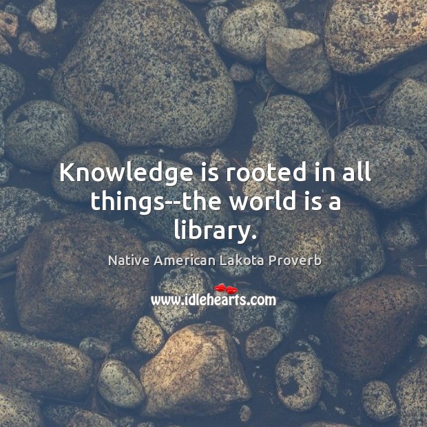 Knowledge is rooted in all things–the world is a library. Native American Lakota Proverbs Image