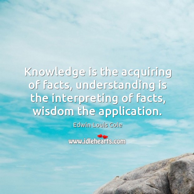 Knowledge is the acquiring of facts, understanding is the interpreting of facts, 