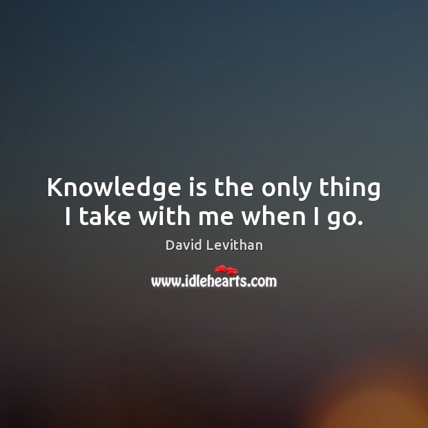 Knowledge is the only thing I take with me when I go. David Levithan Picture Quote