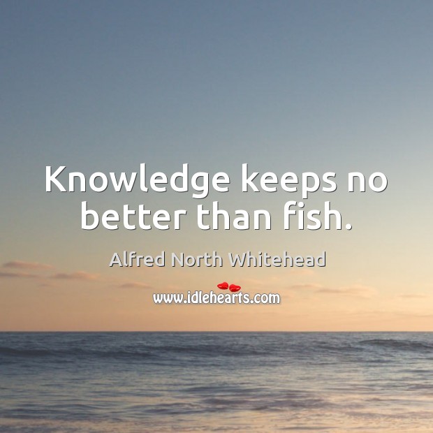 Knowledge keeps no better than fish. Alfred North Whitehead Picture Quote