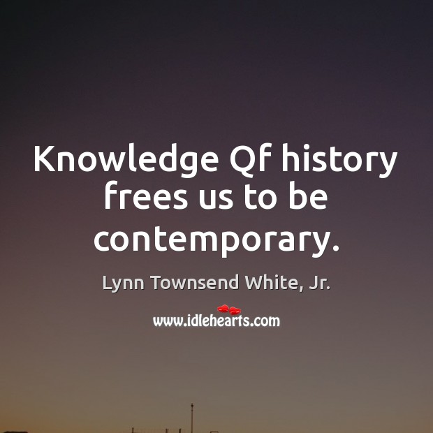 Knowledge Qf history frees us to be contemporary. Lynn Townsend White, Jr. Picture Quote