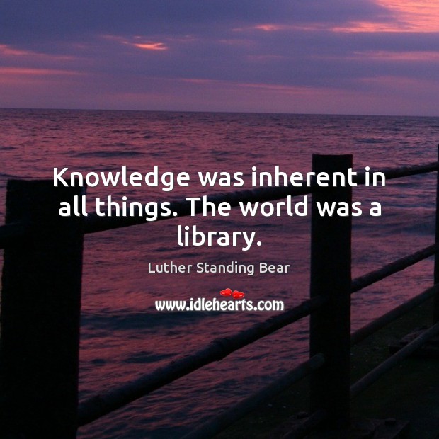 Knowledge was inherent in all things. The world was a library. Luther Standing Bear Picture Quote
