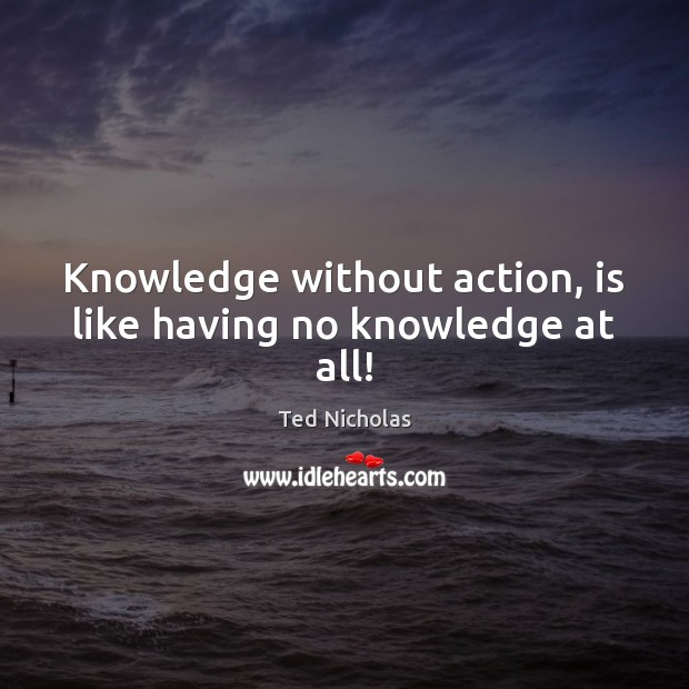 Knowledge without action, is like having no knowledge at all! Ted Nicholas Picture Quote