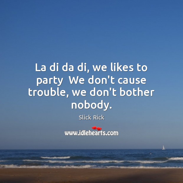 La di da di, we likes to party  We don’t cause trouble, we don’t bother nobody. Image