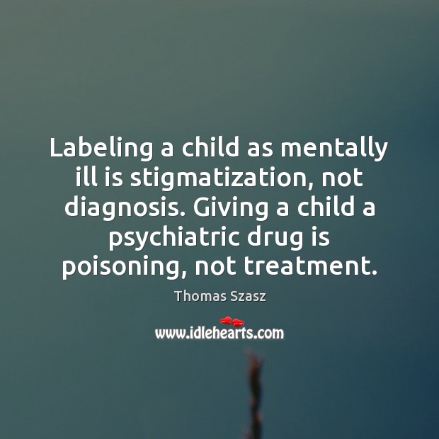 Labeling a child as mentally ill is stigmatization, not diagnosis. Giving a Thomas Szasz Picture Quote