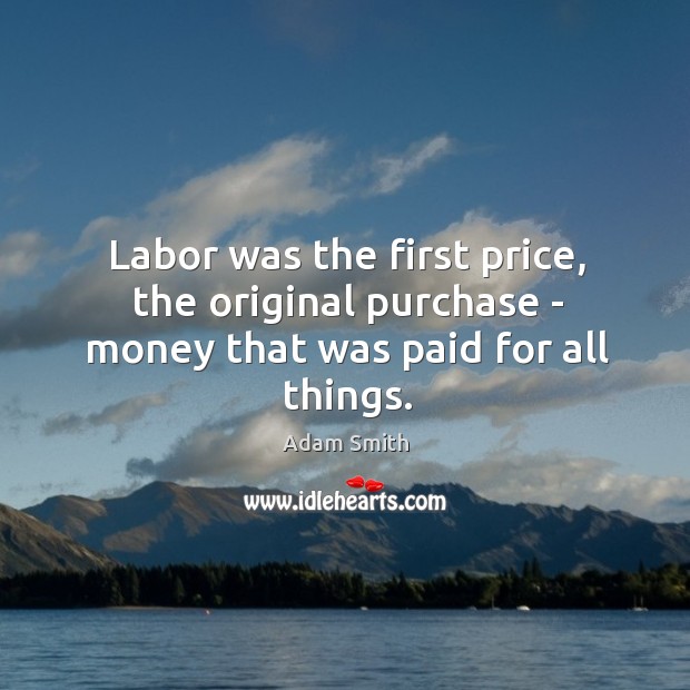 Labor was the first price, the original purchase – money that was paid for all things. Adam Smith Picture Quote