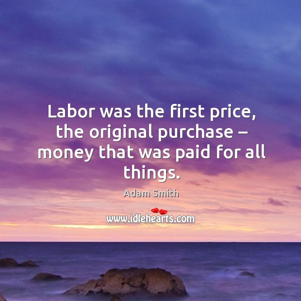Labor was the first price, the original purchase – money that was paid for all things. Adam Smith Picture Quote