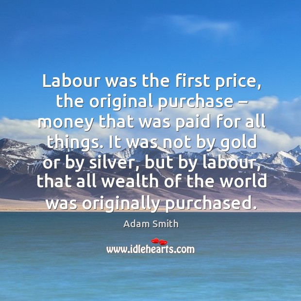 Labour was the first price, the original purchase – money that was paid for all things. Adam Smith Picture Quote