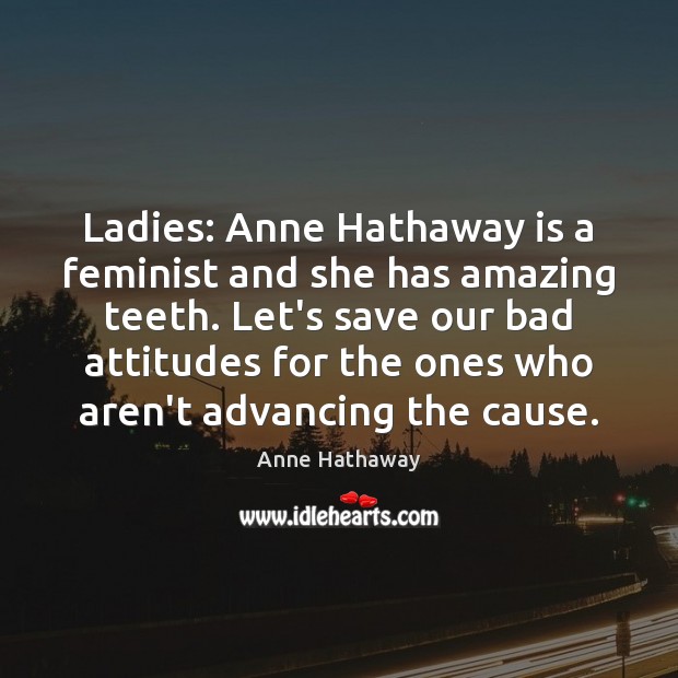 Ladies: Anne Hathaway is a feminist and she has amazing teeth. Let’s 