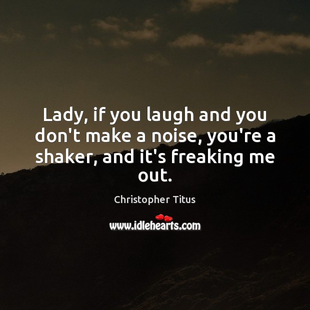 Lady, if you laugh and you don’t make a noise, you’re a shaker, and it’s freaking me out. Image