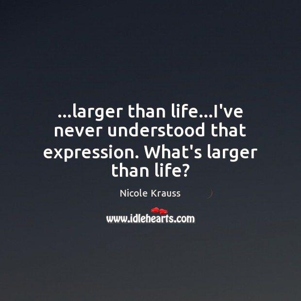 …larger than life…I’ve never understood that expression. What’s larger than life? Image