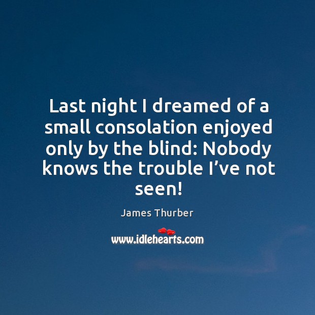 Last night I dreamed of a small consolation enjoyed only by the blind: nobody knows the trouble I’ve not seen! James Thurber Picture Quote
