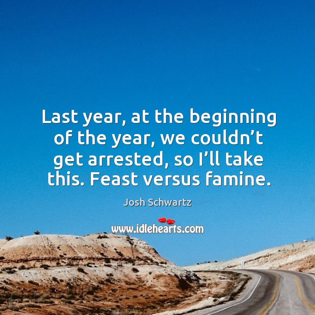 Last year, at the beginning of the year, we couldn’t get arrested, so I’ll take this. Feast versus famine. Josh Schwartz Picture Quote