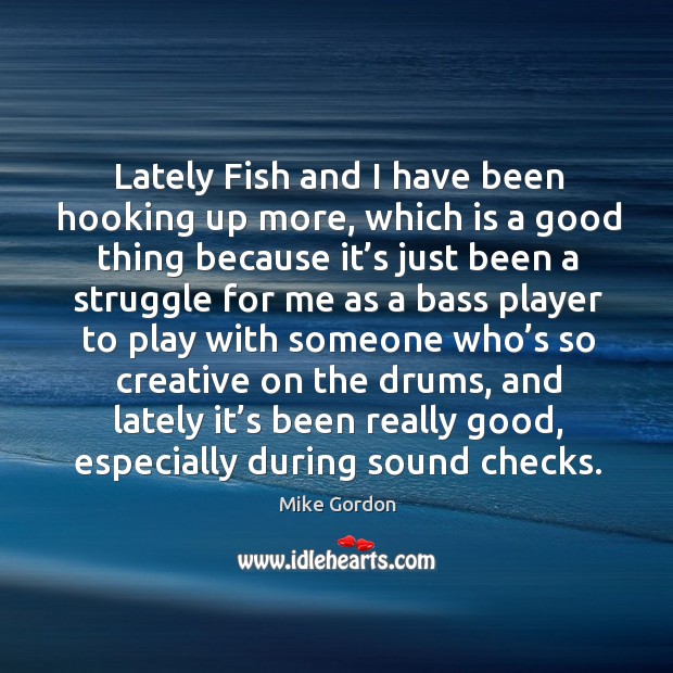 Lately fish and I have been hooking up more, which is a good thing because it’s just been Mike Gordon Picture Quote
