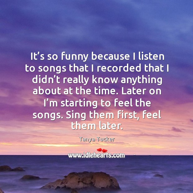 Later on I’m starting to feel the songs. Sing them first, feel them later. Tanya Tucker Picture Quote