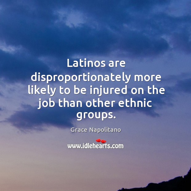 Latinos are disproportionately more likely to be injured on the job than other ethnic groups. Grace Napolitano Picture Quote
