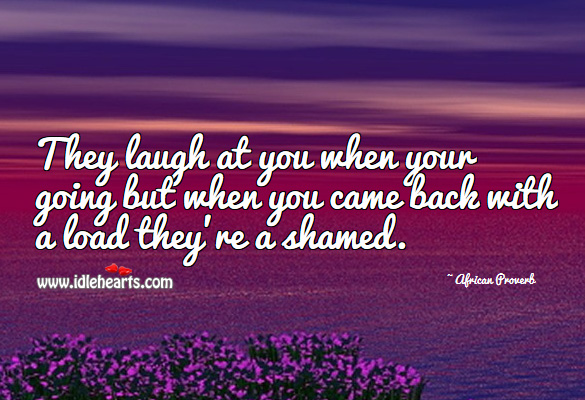 They laugh at you when your going but when you came back with a load they’re a shamed. Image