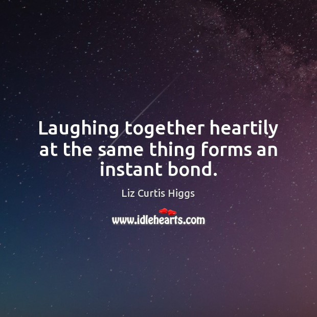 Laughing together heartily at the same thing forms an instant bond. 