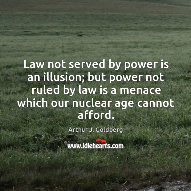 Law not served by power is an illusion; but power not ruled by law is a menace which our nuclear age cannot afford. Arthur J. Goldberg Picture Quote