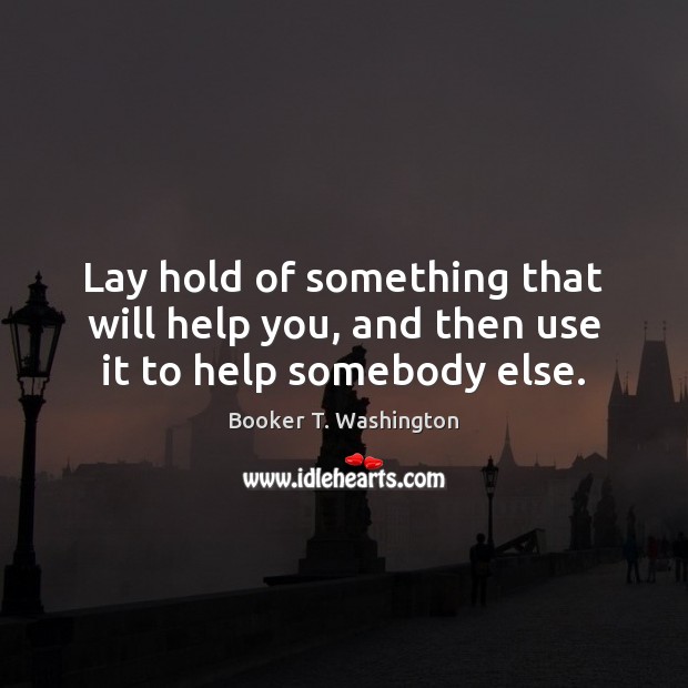 Lay hold of something that will help you, and then use it to help somebody else. Booker T. Washington Picture Quote