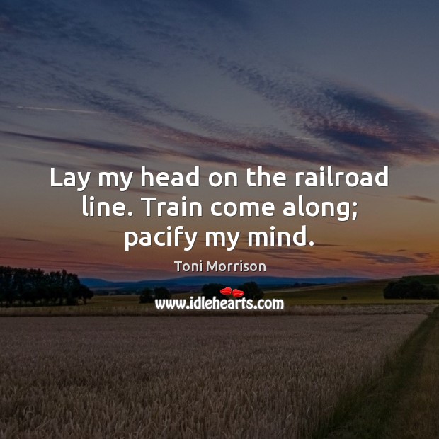 Lay my head on the railroad line. Train come along; pacify my mind. Toni Morrison Picture Quote
