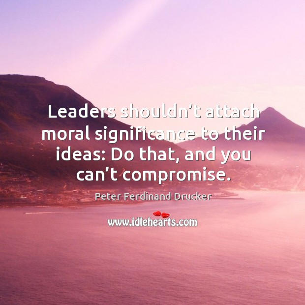 Leaders shouldn’t attach moral significance to their ideas: do that, and you can’t compromise. Peter Ferdinand Drucker Picture Quote