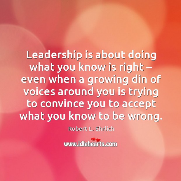 Leadership is about doing what you know is right – even when a growing din of voices around you Robert L. Ehrlich Picture Quote