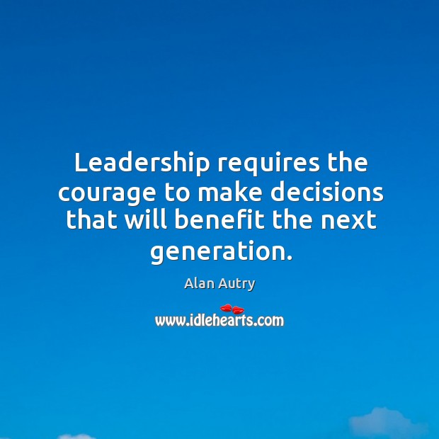 Leadership requires the courage to make decisions that will benefit the next generation. Alan Autry Picture Quote