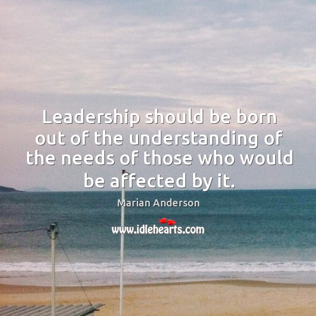 Leadership should be born out of the understanding of the needs of those who would be affected by it. Marian Anderson Picture Quote