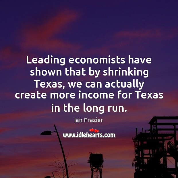 Leading economists have shown that by shrinking Texas, we can actually create Ian Frazier Picture Quote