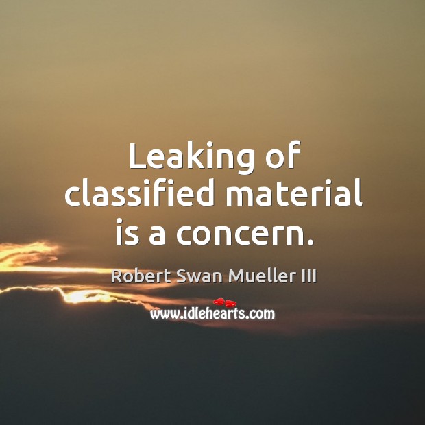 Leaking of classified material is a concern. Robert Swan Mueller III Picture Quote