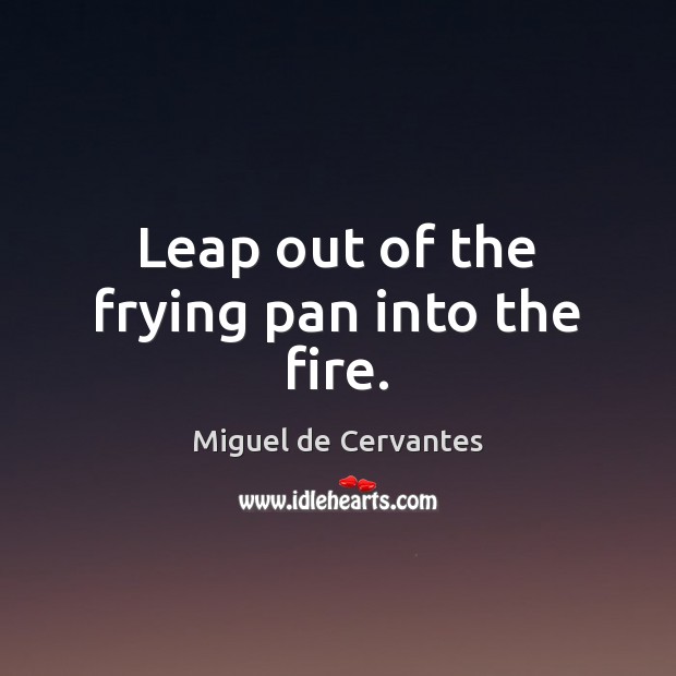 Leap out of the frying pan into the fire. Miguel de Cervantes Picture Quote