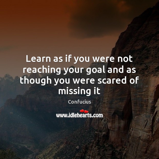 Learn as if you were not reaching your goal and as though you were scared of missing it 