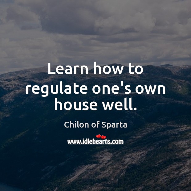Learn how to regulate one’s own house well. Chilon of Sparta Picture Quote