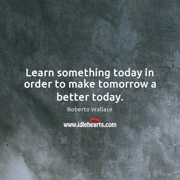Learn something today in order to make tomorrow a better today. Roberto Wallace Picture Quote