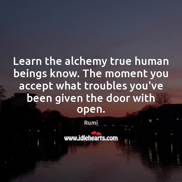 Learn the alchemy true human beings know. The moment you accept what 