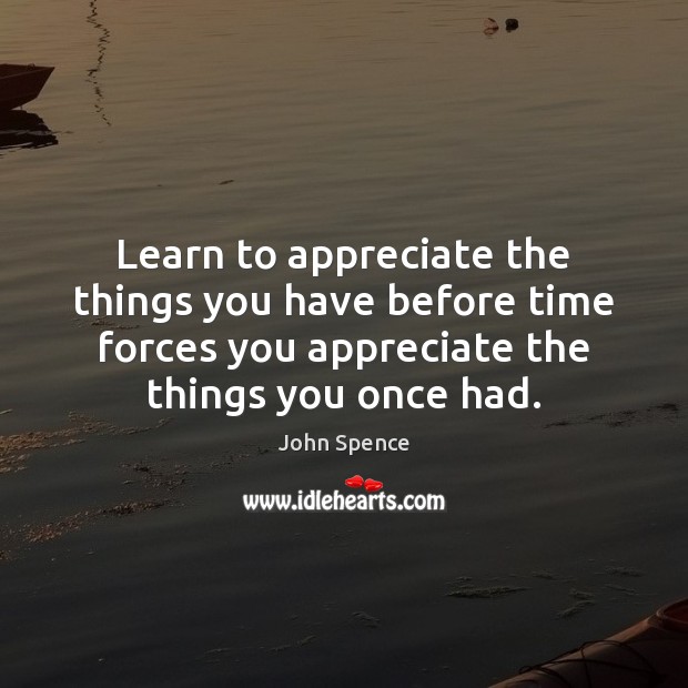Learn to appreciate the things you have before time forces you appreciate 