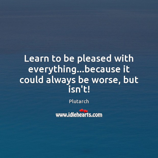 Learn to be pleased with everything…because it could always be worse, but isn’t! Plutarch Picture Quote