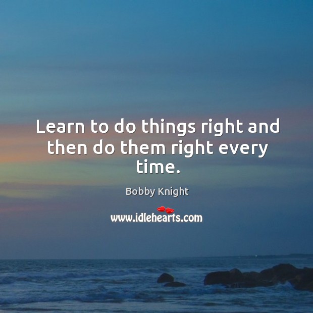 Learn to do things right and then do them right every time. Bobby Knight Picture Quote