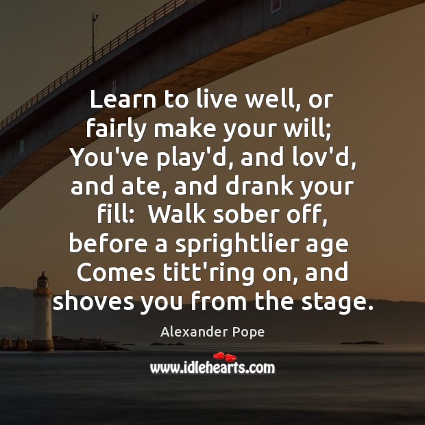 Learn to live well, or fairly make your will;  You’ve play’d, and 