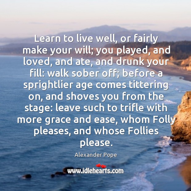 Learn to live well, or fairly make your will; you played, and loved, and ate, and drunk your fill 