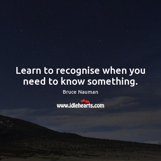 Learn to recognise when you need to know something. Bruce Nauman Picture Quote