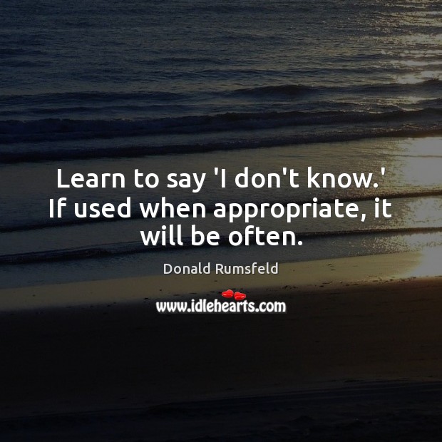 Learn to say ‘I don’t know.’ If used when appropriate, it will be often. Donald Rumsfeld Picture Quote
