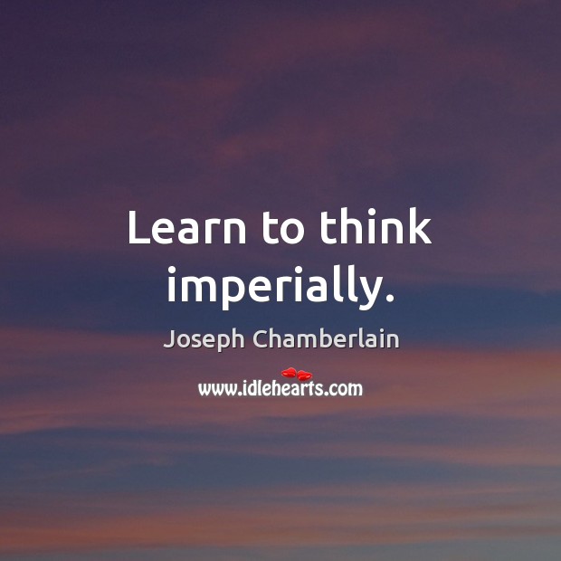 Learn to think imperially. Joseph Chamberlain Picture Quote
