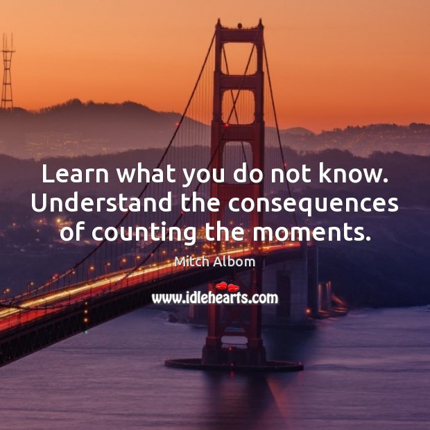 Learn what you do not know. Understand the consequences of counting the moments. Mitch Albom Picture Quote