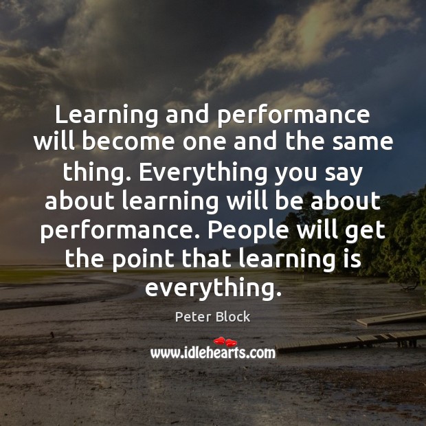 Learning and performance will become one and the same thing. Everything you Peter Block Picture Quote