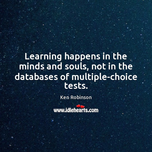Learning happens in the minds and souls, not in the databases of multiple-choice tests. Ken Robinson Picture Quote