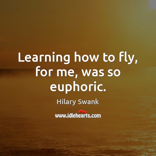 Learning how to fly, for me, was so euphoric. Hilary Swank Picture Quote