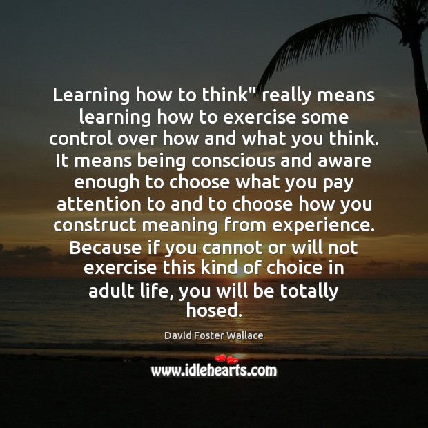 Learning how to think” really means learning how to exercise some control 