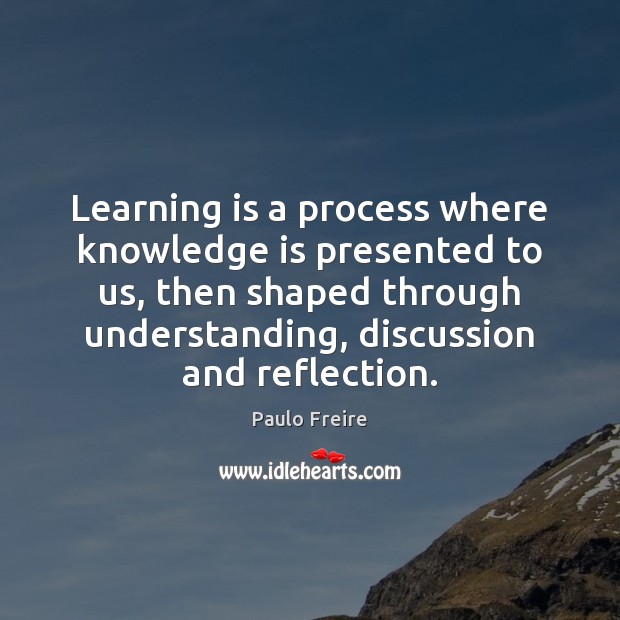 Learning is a process where knowledge is presented to us, then shaped 